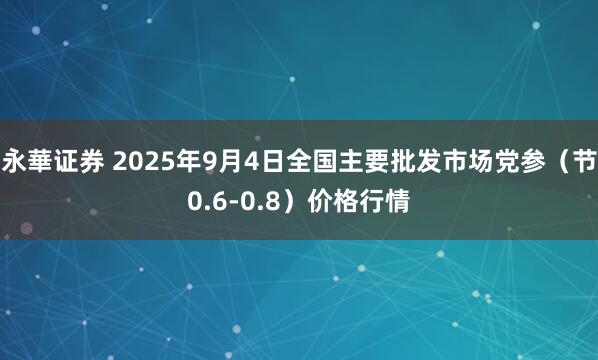 永華证券 2025年9月4日全国主要批发市场党参（节0.6-0.8）价格行情