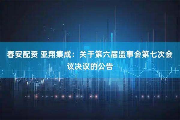 春安配资 亚翔集成：关于第六届监事会第七次会议决议的公告