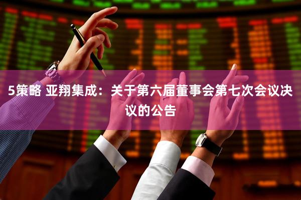 5策略 亚翔集成：关于第六届董事会第七次会议决议的公告