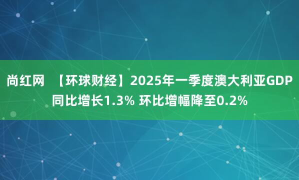 尚红网  【环球财经】2025年一季度澳大利亚GDP同比增长1.3% 环比增幅降至0.2%