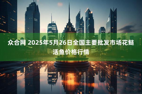 众合网 2025年5月26日全国主要批发市场花鲢活鱼价格行情