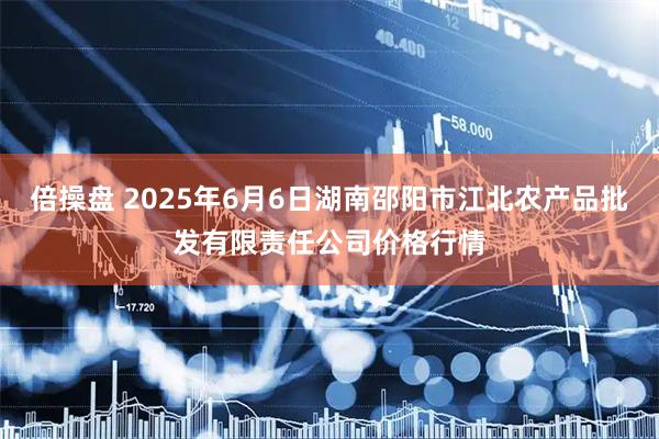 倍操盘 2025年6月6日湖南邵阳市江北农产品批发有限责任公司价格行情