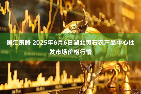 国汇策略 2025年6月6日湖北黄石农产品中心批发市场价格行情