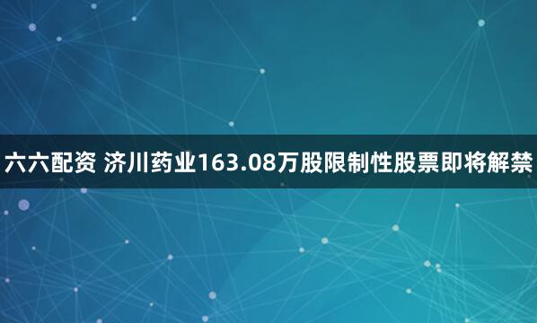 六六配资 济川药业163.08万股限制性股票即将解禁