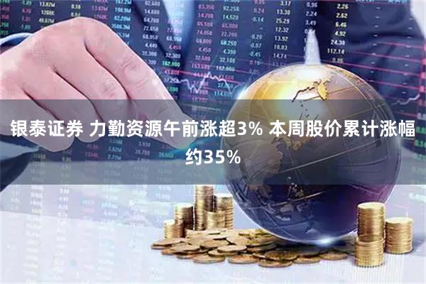 银泰证券 力勤资源午前涨超3% 本周股价累计涨幅约35%