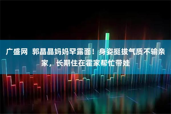 广盛网  郭晶晶妈妈罕露面！身姿挺拔气质不输亲家，长期住在霍家帮忙带娃