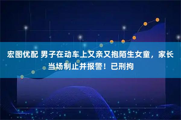 宏图优配 男子在动车上又亲又抱陌生女童，家长当场制止并报警！已刑拘