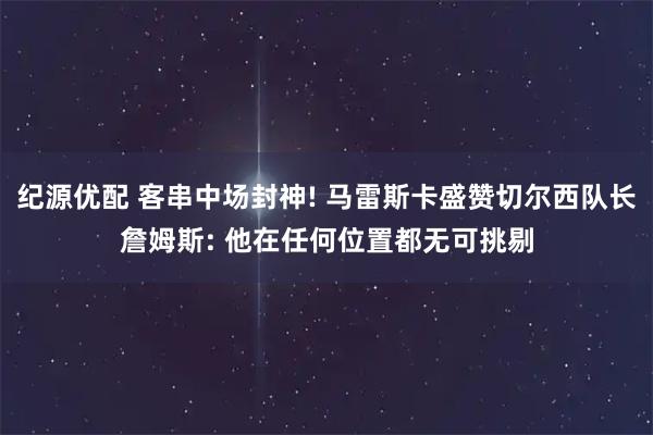 纪源优配 客串中场封神! 马雷斯卡盛赞切尔西队长詹姆斯: 他在任何位置都无可挑剔