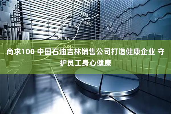 尚求100 中国石油吉林销售公司打造健康企业 守护员工身心健康