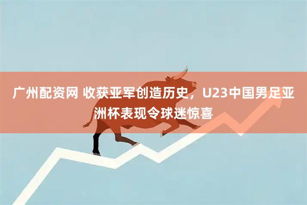 广州配资网 收获亚军创造历史，U23中国男足亚洲杯表现令球迷惊喜