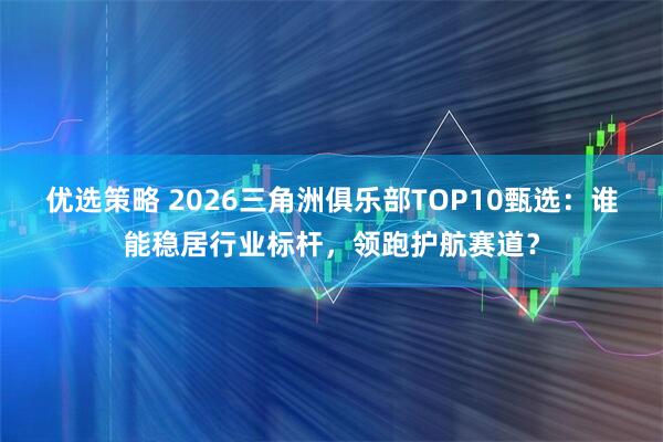 优选策略 2026三角洲俱乐部TOP10甄选：谁能稳居行业标杆，领跑护航赛道？