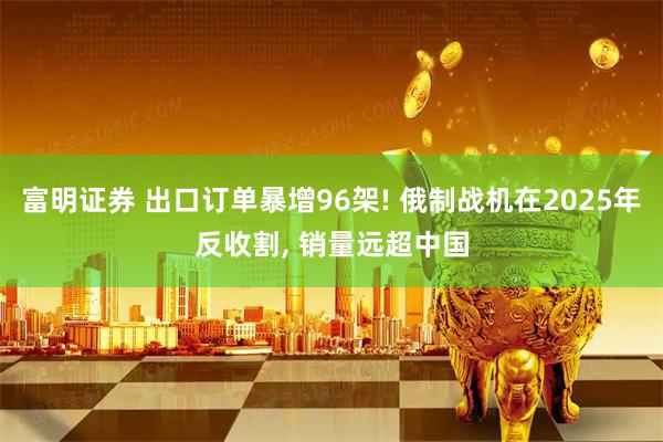 富明证券 出口订单暴增96架! 俄制战机在2025年反收割, 销量远超中国