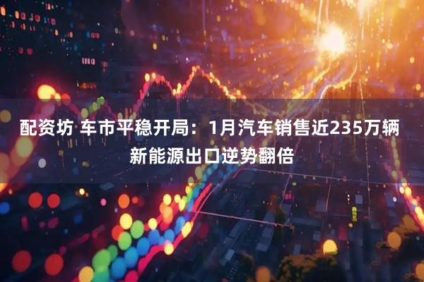 配资坊 车市平稳开局：1月汽车销售近235万辆 新能源出口逆势翻倍