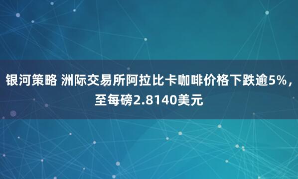 银河策略 洲际交易所阿拉比卡咖啡价格下跌逾5%，至每磅2.8140美元