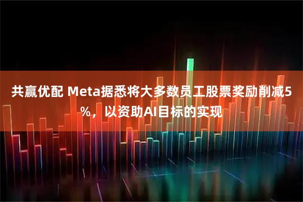 共赢优配 Meta据悉将大多数员工股票奖励削减5%，以资助AI目标的实现