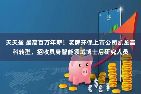 天天盈 最高百万年薪！老牌环保上市公司凯龙高科转型，招收具身智能领域博士后研究人员