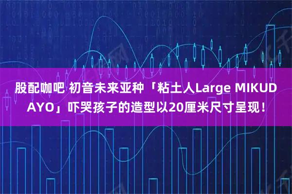 股配咖吧 初音未来亚种「粘土人Large MIKUDAYO」吓哭孩子的造型以20厘米尺寸呈现！