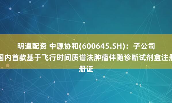 明道配资 中源协和(600645.SH)：子公司获国内首款基于飞行时间质谱法肿瘤伴随诊断试剂盒注册证