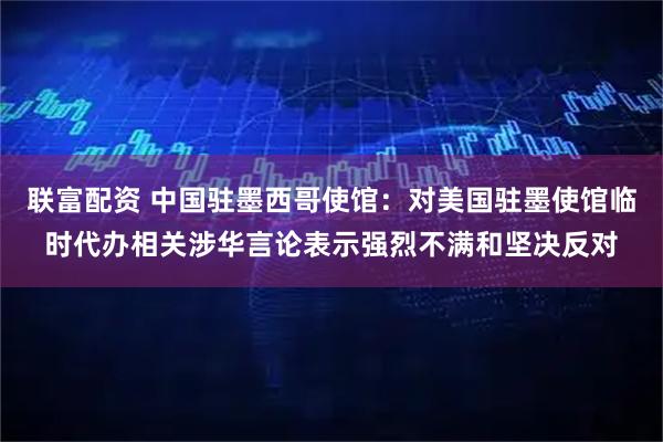 联富配资 中国驻墨西哥使馆：对美国驻墨使馆临时代办相关涉华言论表示强烈不满和坚决反对