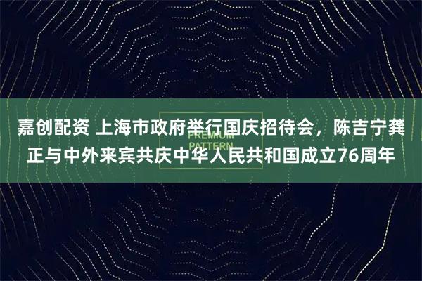 嘉创配资 上海市政府举行国庆招待会，陈吉宁龚正与中外来宾共庆中华人民共和国成立76周年