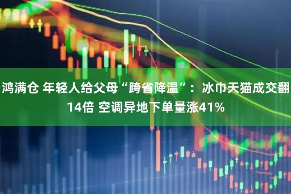 鸿满仓 年轻人给父母“跨省降温”：冰巾天猫成交翻14倍 空调异地下单量涨41%