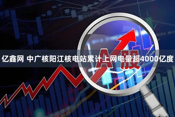 亿鑫网 中广核阳江核电站累计上网电量超4000亿度