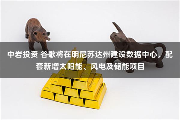 中岩投资 谷歌将在明尼苏达州建设数据中心，配套新增太阳能、风电及储能项目