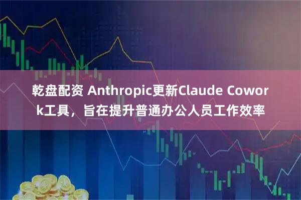 乾盘配资 Anthropic更新Claude Cowork工具，旨在提升普通办公人员工作效率