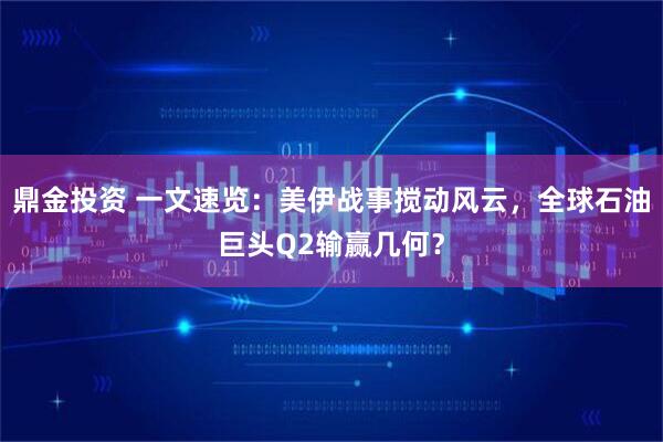 鼎金投资 一文速览：美伊战事搅动风云，全球石油巨头Q2输赢几何？