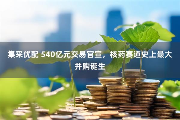 集采优配 540亿元交易官宣，核药赛道史上最大并购诞生