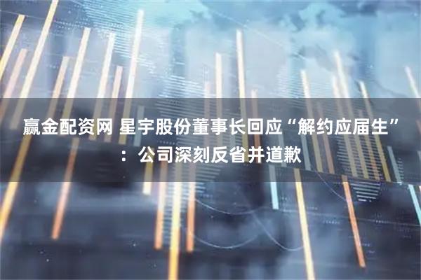 赢金配资网 星宇股份董事长回应“解约应届生”：公司深刻反省并道歉